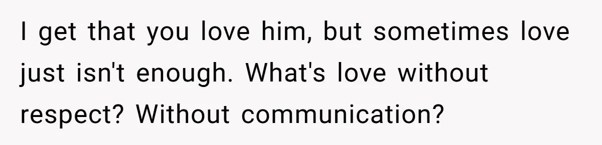 I get that you love him, but sometimes love just isn't enough. What's love without respect? Without communication?