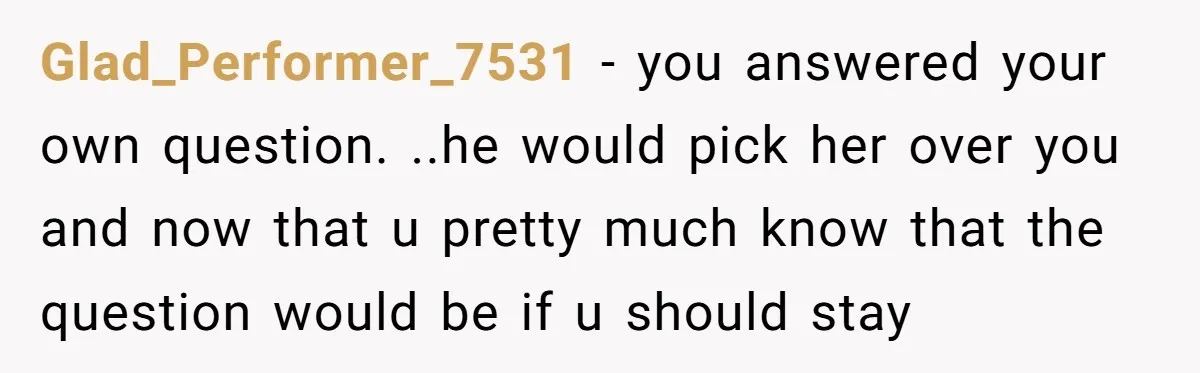 Glad_Performer_7531 − you answered your own question. ..he would pick her over you and now that u pretty much know that the question would be if u should stay