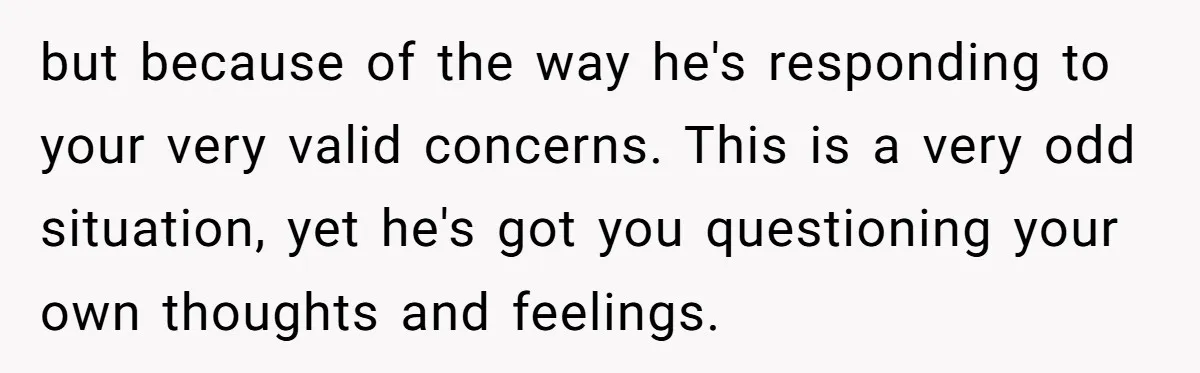 but because of the way he's responding to your very valid concerns. This is a very odd situation, yet he's got you questioning your own thoughts and feelings.