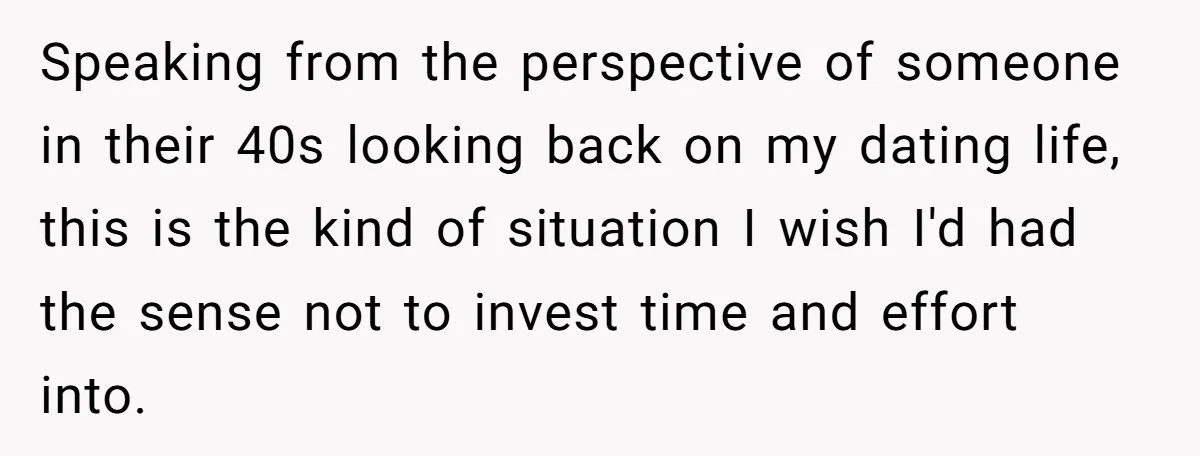 Speaking from the perspective of someone in their 40s looking back on my dating life, this is the kind of situation I wish I'd had the sense not to invest...
