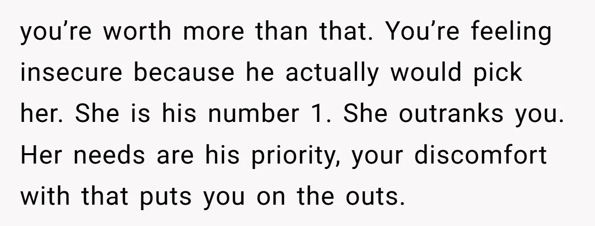 you’re worth more than that. You’re feeling insecure because he actually would pick her. She is his number 1. She outranks you. Her needs are his priority, your discomfort with...