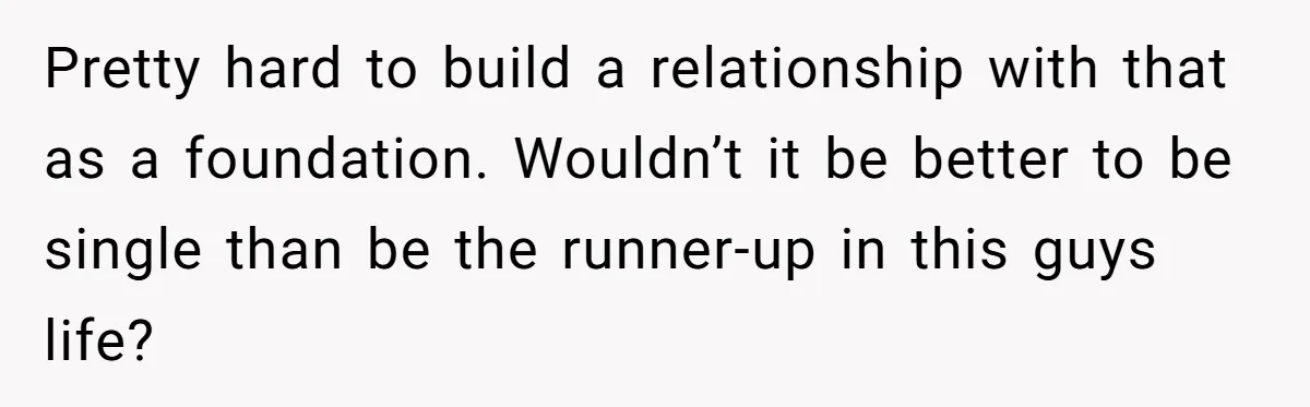 Pretty hard to build a relationship with that as a foundation. Wouldn’t it be better to be single than be the runner-up in this guys life?