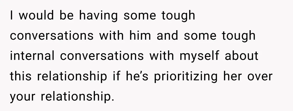 I would be having some tough conversations with him and some tough internal conversations with myself about this relationship if he’s prioritizing her over your relationship.