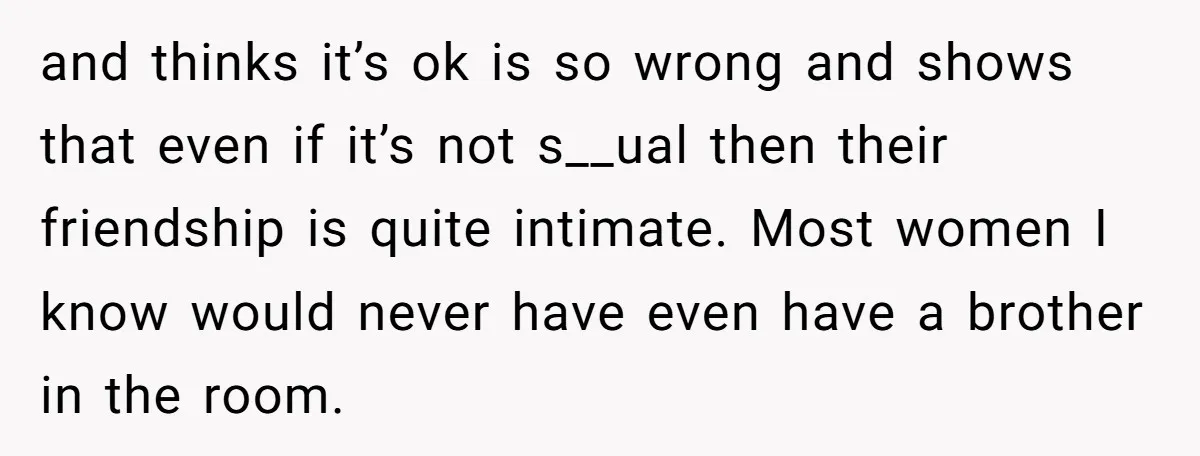 and thinks it’s ok is so wrong and shows that even if it’s not s__ual then their friendship is quite intimate. Most women I know would never have even have...
