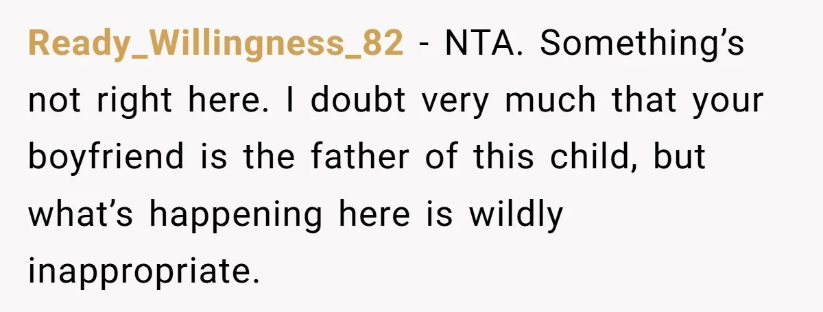 Ready_Willingness_82 − NTA. Something’s not right here. I doubt very much that your boyfriend is the father of this child, but what’s happening here is wildly inappropriate.