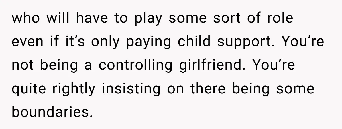 who will have to play some sort of role even if it’s only paying child support. You’re not being a controlling girlfriend. You’re quite rightly insisting on there being some...