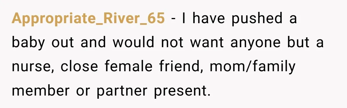 Appropriate_River_65 − I have pushed a baby out and would not want anyone but a nurse, close female friend, mom/family member or partner present.