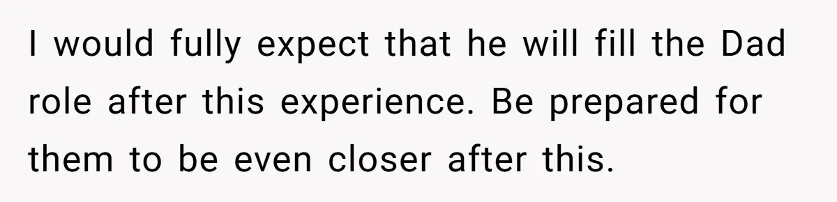 I would fully expect that he will fill the Dad role after this experience. Be prepared for them to be even closer after this.