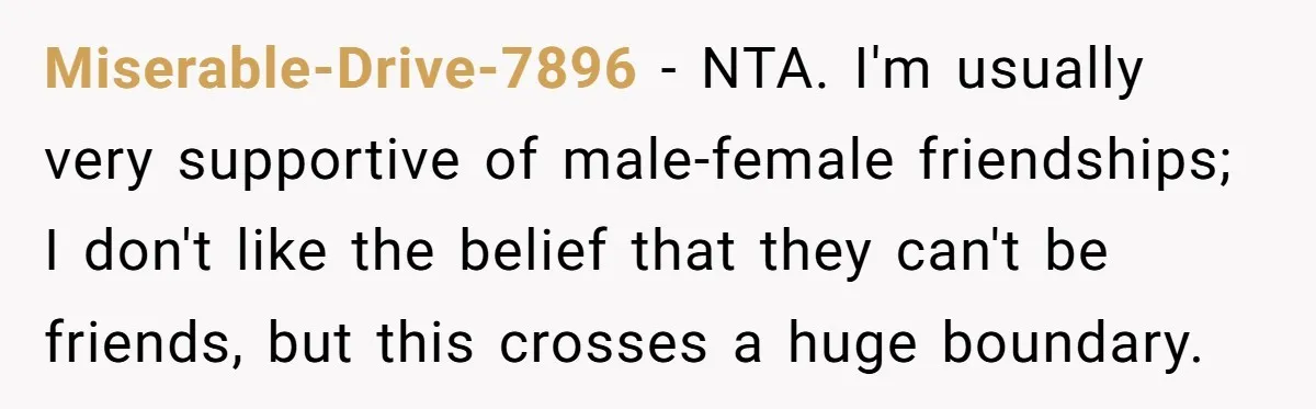 Miserable-Drive-7896 − NTA. I'm usually very supportive of male-female friendships; I don't like the belief that they can't be friends, but this crosses a huge boundary.