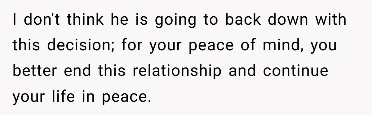 I don't think he is going to back down with this decision; for your peace of mind, you better end this relationship and continue your life in peace.