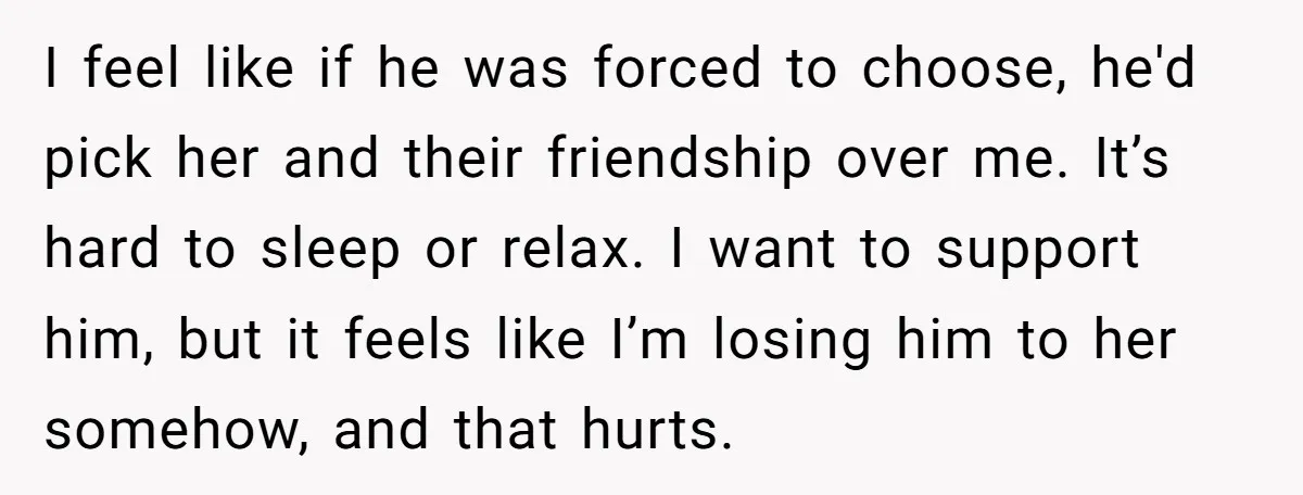 I feel like if he was forced to choose, he'd pick her and their friendship over me. It’s hard to sleep or relax. I want to support him, but it...