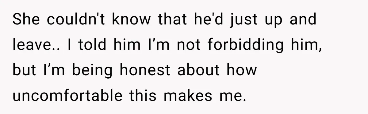 She couldn't know that he'd just up and leave.. I told him I’m not forbidding him, but I’m being honest about how uncomfortable this makes me.