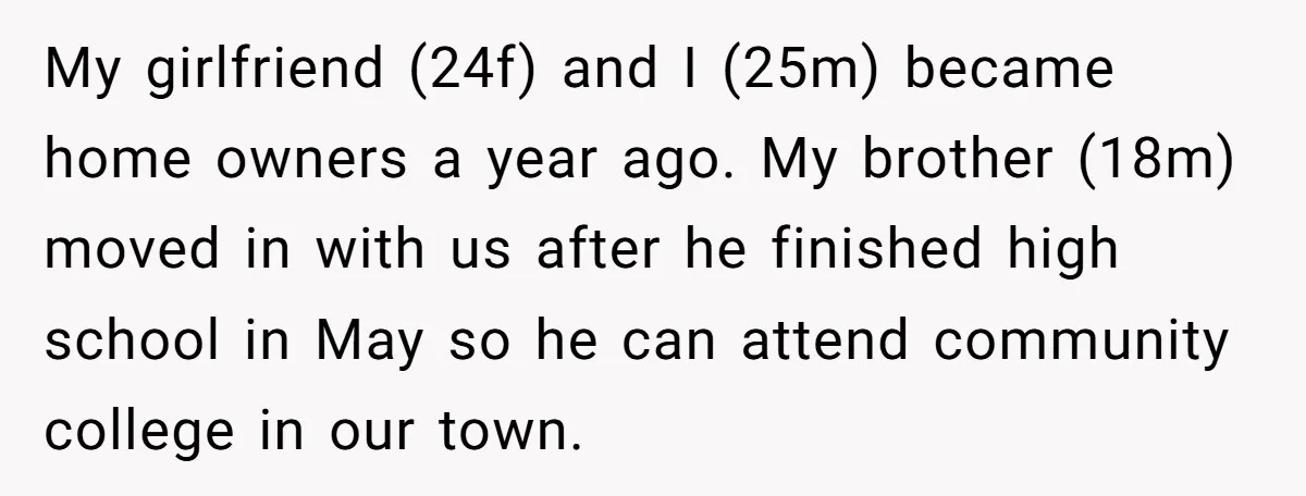My girlfriend (24f) and I (25m) became home owners a year ago. My brother (18m) moved in with us after he finished high school in May so he can attend...