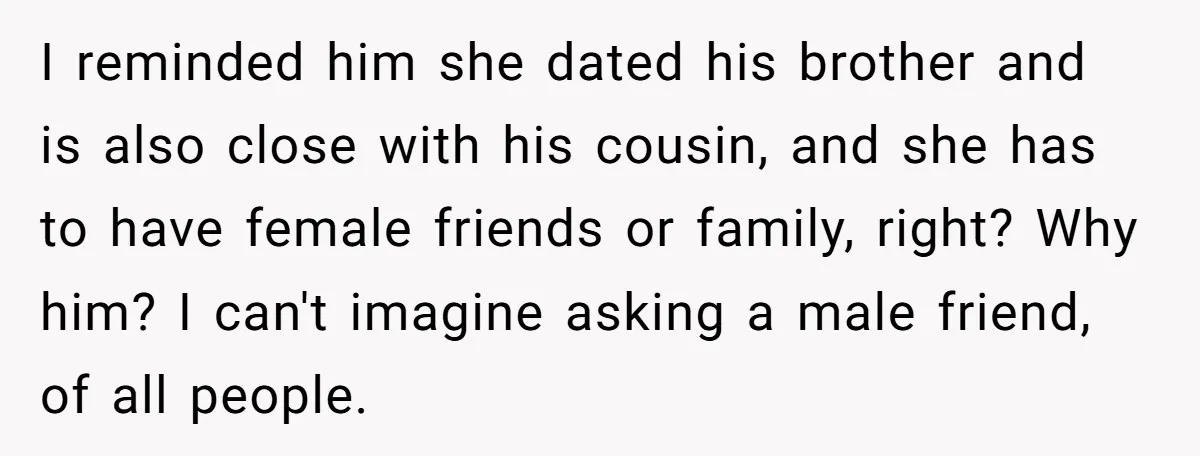 I reminded him she dated his brother and is also close with his cousin, and she has to have female friends or family, right? Why him? I can't imagine asking...
