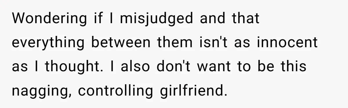 Wondering if I misjudged and that everything between them isn't as innocent as I thought. I also don't want to be this nagging, controlling girlfriend.