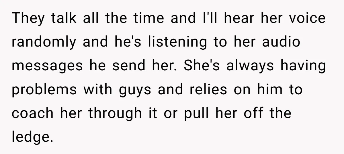 They talk all the time and I'll hear her voice randomly and he's listening to her audio messages he send her. She's always having problems with guys and relies on...