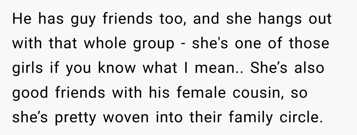 He has guy friends too, and she hangs out with that whole group - she's one of those girls if you know what I mean.. She’s also good friends with...