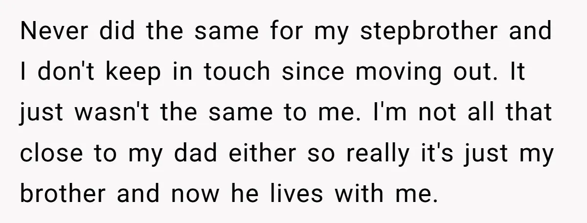 Never did the same for my stepbrother and I don't keep in touch since moving out. It just wasn't the same to me. I'm not all that close to my...