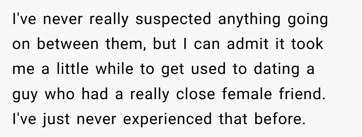 I've never really suspected anything going on between them, but I can admit it took me a little while to get used to dating a guy who had a really...