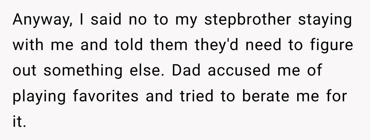 Anyway, I said no to my stepbrother staying with me and told them they'd need to figure out something else. Dad accused me of playing favorites and tried to berate...