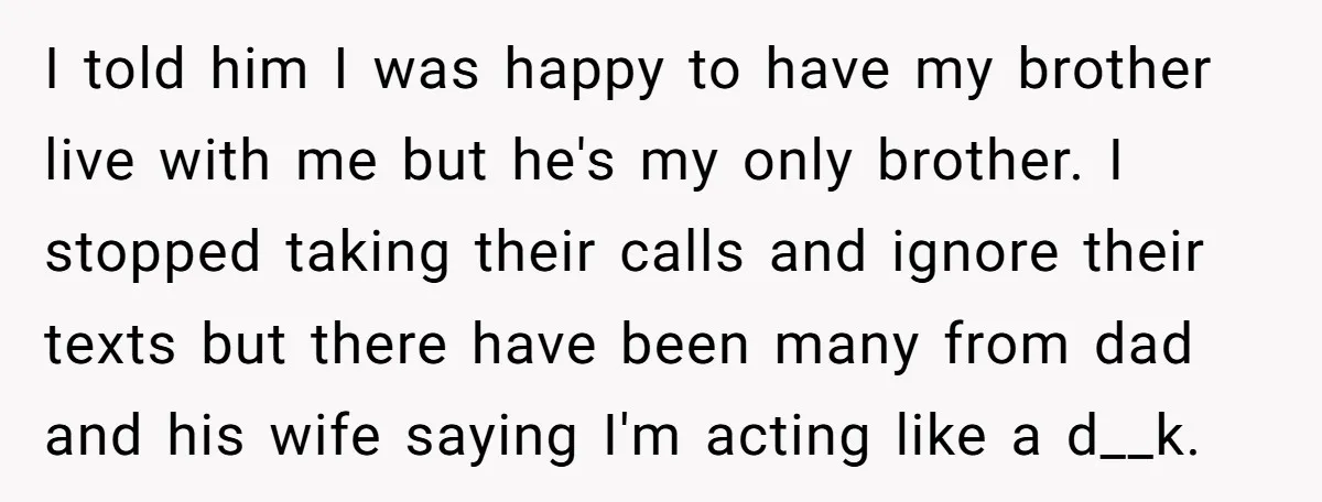 I told him I was happy to have my brother live with me but he's my only brother. I stopped taking their calls and ignore their texts but there have...