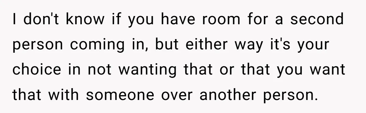 I don't know if you have room for a second person coming in, but either way it's your choice in not wanting that or that you want that with someone...
