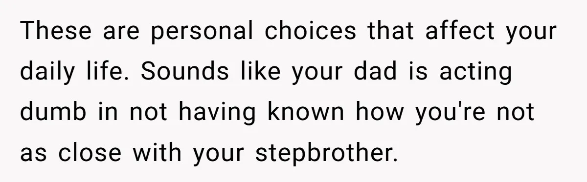 These are personal choices that affect your daily life. Sounds like your dad is acting dumb in not having known how you're not as close with your stepbrother.