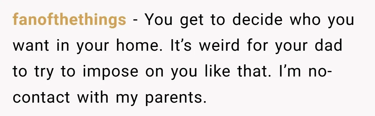 fanofthethings − You get to decide who you want in your home. It’s weird for your dad to try to impose on you like that. I’m no-contact with my parents.