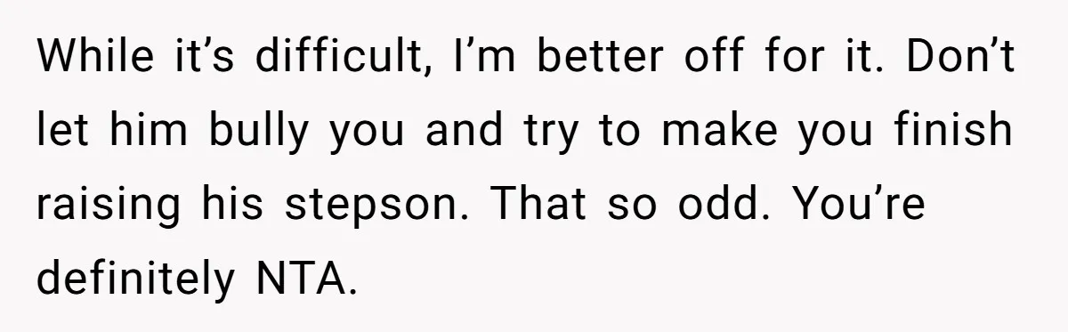 While it’s difficult, I’m better off for it. Don’t let him bully you and try to make you finish raising his stepson. That so odd. You’re definitely NTA.