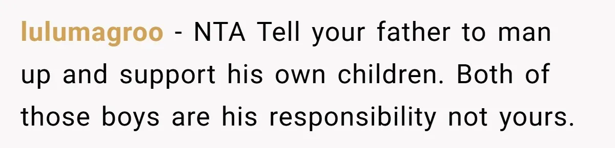 lulumagroo − NTA Tell your father to man up and support his own children. Both of those boys are his responsibility not yours.