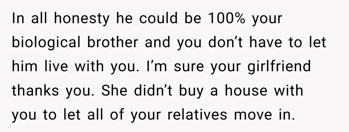 In all honesty he could be 100% your biological brother and you don’t have to let him live with you. I’m sure your girlfriend thanks you. She didn’t buy a...