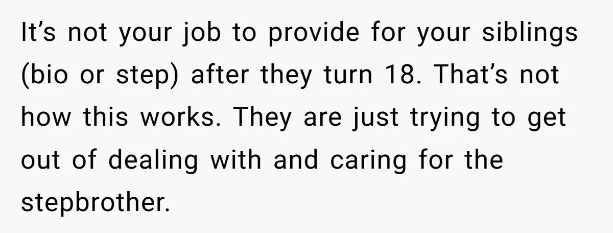 It’s not your job to provide for your siblings (bio or step) after they turn 18. That’s not how this works. They are just trying to get out of dealing...