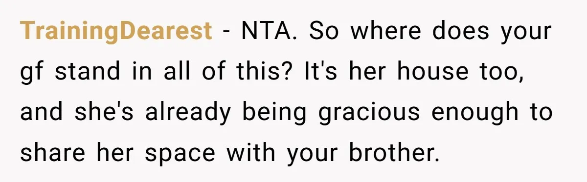 TrainingDearest − NTA. So where does your gf stand in all of this? It's her house too, and she's already being gracious enough to share her space with your brother.