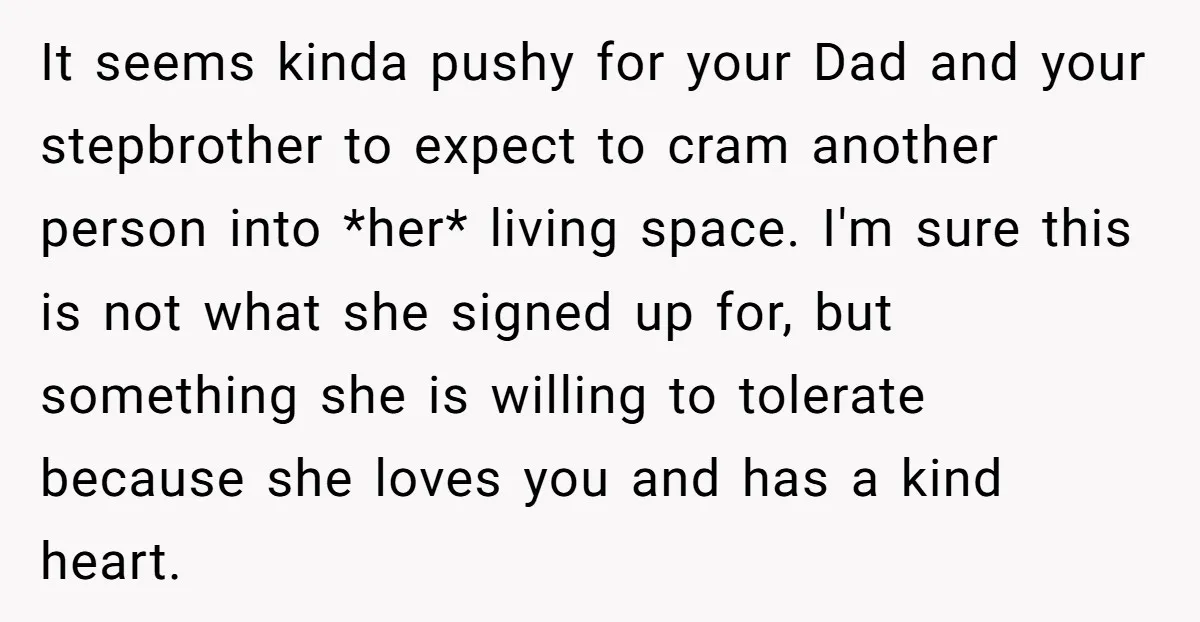 It seems kinda pushy for your Dad and your stepbrother to expect to cram another person into *her* living space. I'm sure this is not what she signed up for,...