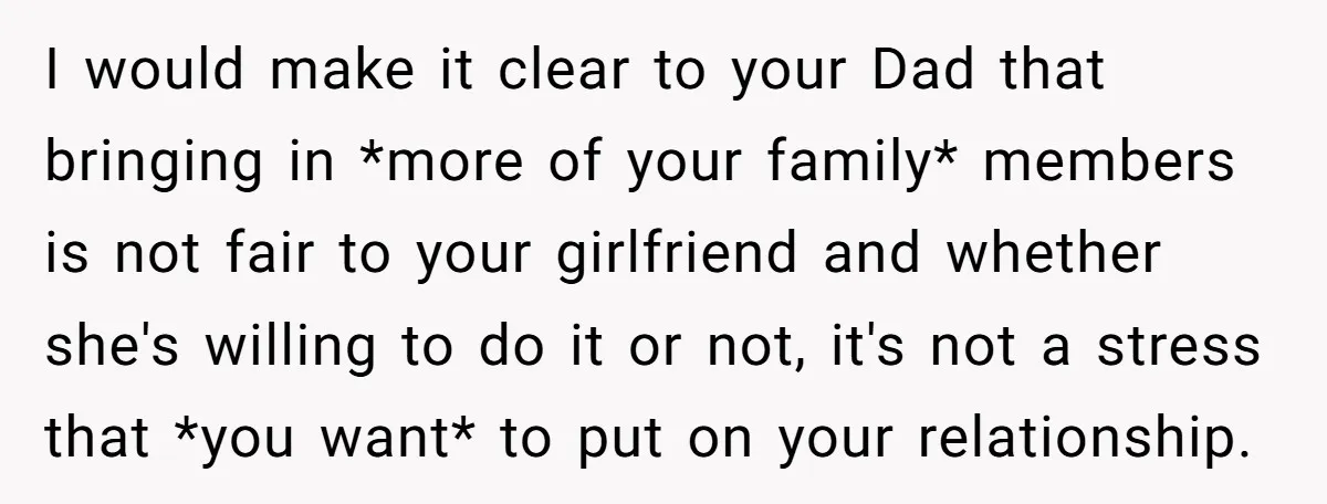 I would make it clear to your Dad that bringing in *more of your family* members is not fair to your girlfriend and whether she's willing to do it or...