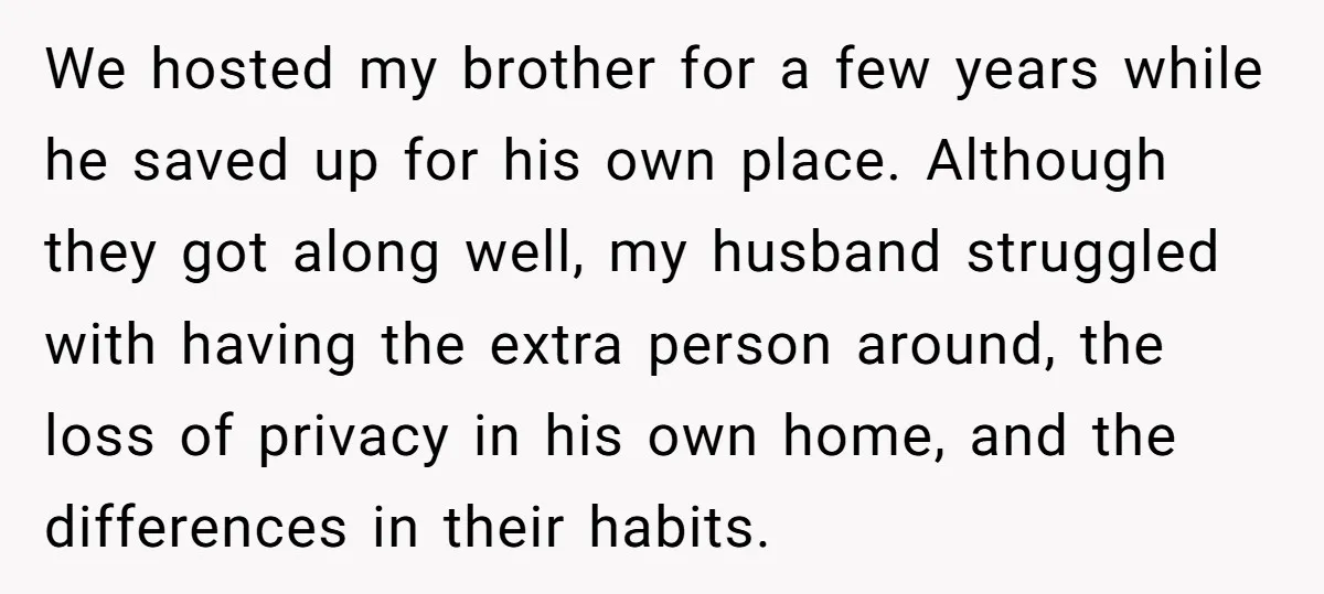 We hosted my brother for a few years while he saved up for his own place. Although they got along well, my husband struggled with having the extra person around,...