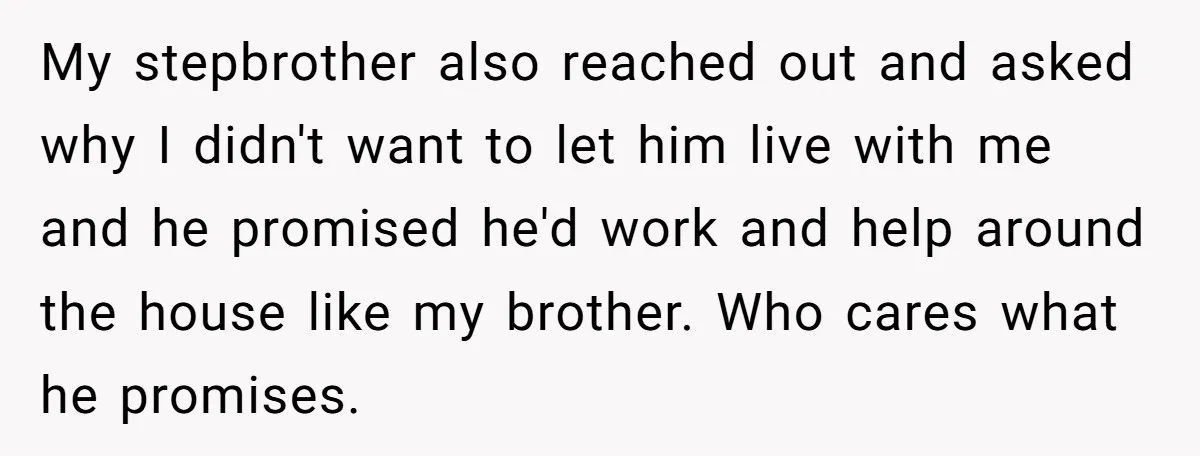 My stepbrother also reached out and asked why I didn't want to let him live with me and he promised he'd work and help around the house like my brother....