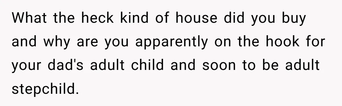What the heck kind of house did you buy and why are you apparently on the hook for your dad's adult child and soon to be adult stepchild.