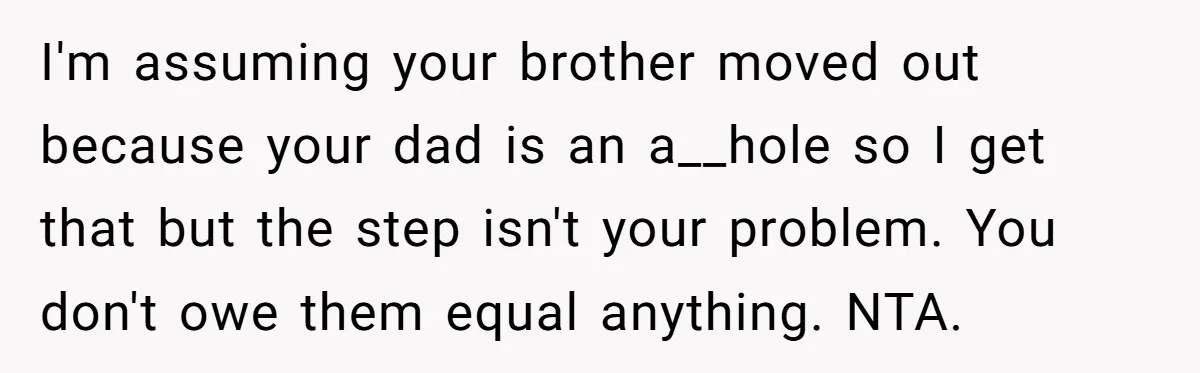 I'm assuming your brother moved out because your dad is an a__hole so I get that but the step isn't your problem. You don't owe them equal anything. NTA.