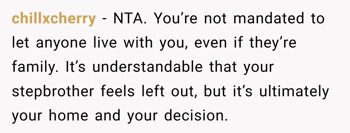 chillxcherry − NTA. You’re not mandated to let anyone live with you, even if they’re family. It’s understandable that your stepbrother feels left out, but it’s ultimately your home and...