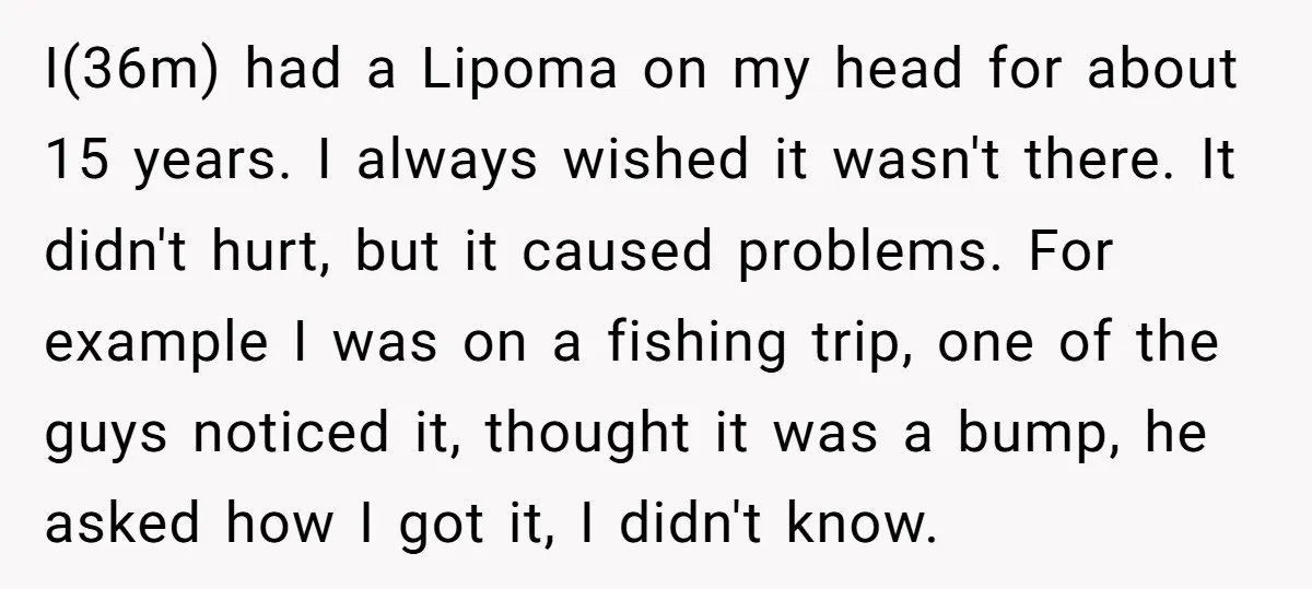I(36m) had a Lipoma on my head for about 15 years. I always wished it wasn't there. It didn't hurt, but it caused problems. For example I was on a...