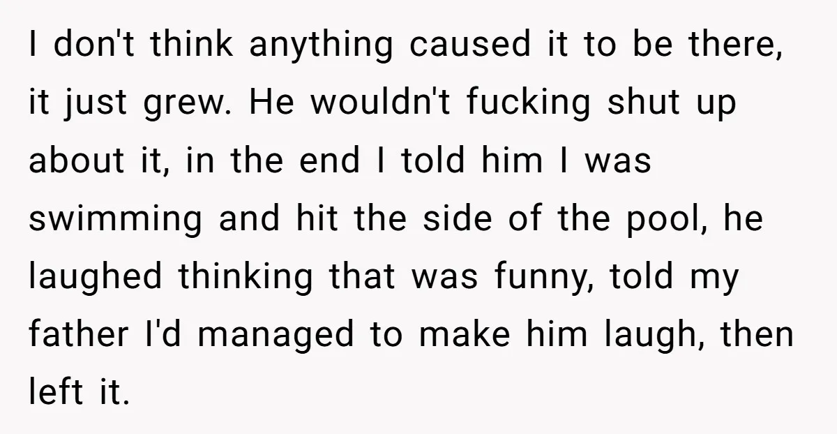 I don't think anything caused it to be there, it just grew. He wouldn't fucking shut up about it, in the end I told him I was swimming and hit...