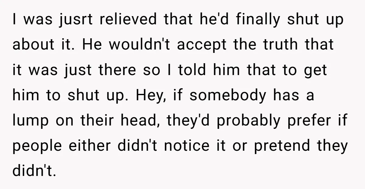 I was jusrt relieved that he'd finally shut up about it. He wouldn't accept the truth that it was just there so I told him that to get him to...