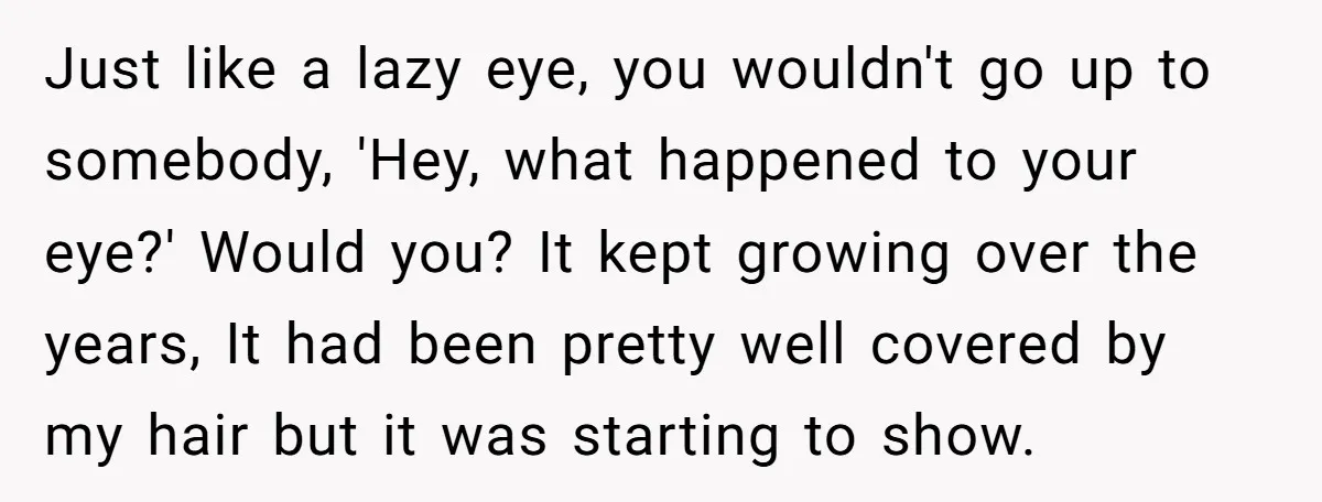Just like a lazy eye, you wouldn't go up to somebody, 'Hey, what happened to your eye?' Would you? It kept growing over the years, It had been pretty well...