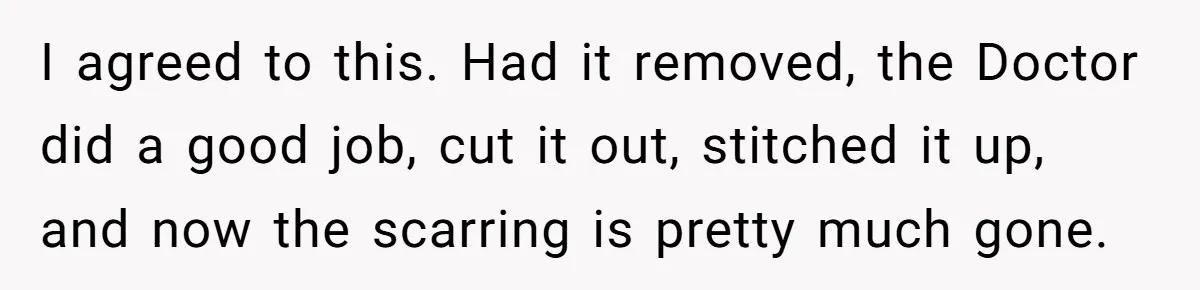 I agreed to this. Had it removed, the Doctor did a good job, cut it out, stitched it up, and now the scarring is pretty much gone.