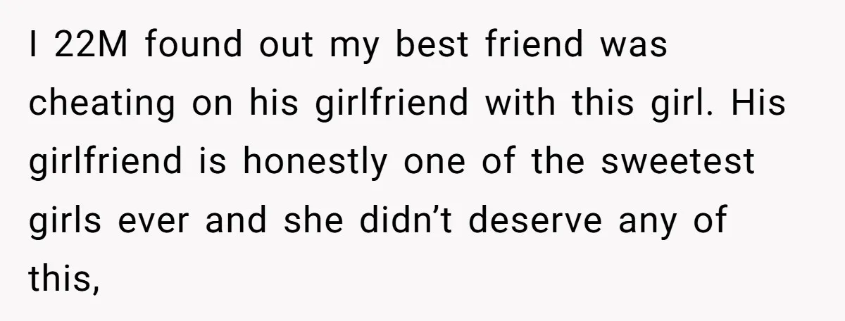 I 22M found out my best friend was cheating on his girlfriend with this girl. His girlfriend is honestly one of the sweetest girls ever and she didn’t deserve any...