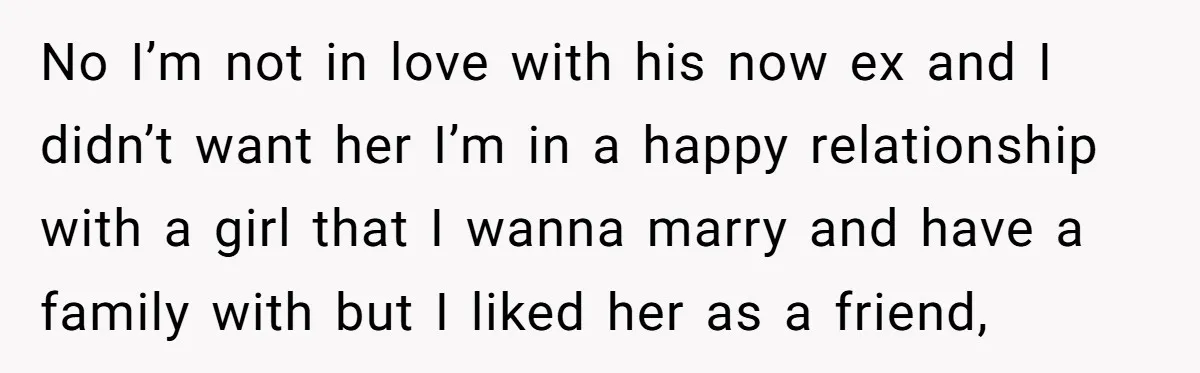 No I’m not in love with his now ex and I didn’t want her I’m in a happy relationship with a girl that I wanna marry and have a family...