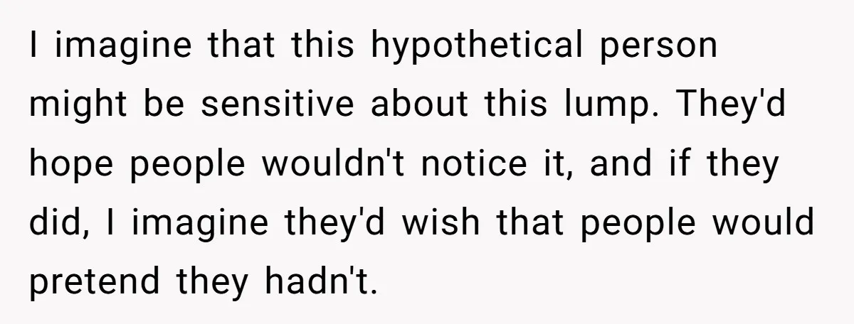 I imagine that this hypothetical person might be sensitive about this lump. They'd hope people wouldn't notice it, and if they did, I imagine they'd wish that people would pretend...