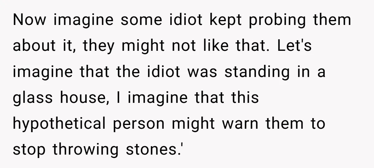 Now imagine some idiot kept probing them about it, they might not like that. Let's imagine that the idiot was standing in a glass house, I imagine that this hypothetical...