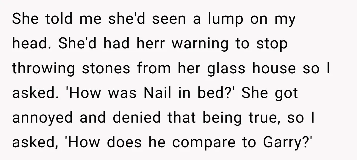 She told me she'd seen a lump on my head. She'd had herr warning to stop throwing stones from her glass house so I asked. 'How was Nail in bed?'...